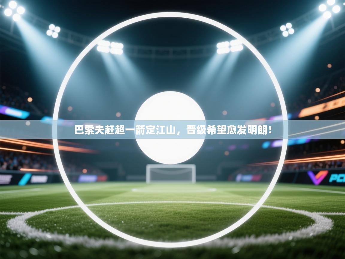 巴索夫赶超一箭定江山，晋级希望愈发明朗！