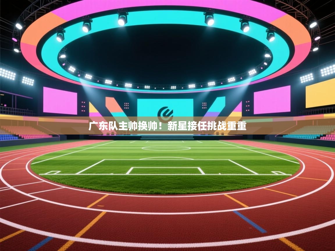 广东队主帅换帅！新星接任挑战重重